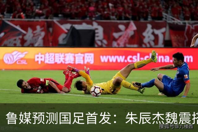 鲁媒预测国足首发：朱辰杰魏震搭档中后卫，韦世豪张玉宁挑大梁